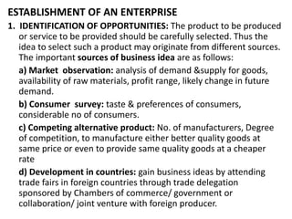 ESTABLISHMENT OF AN ENTERPRISE
1. IDENTIFICATION OF OPPORTUNITIES: The product to be produced
or service to be provided should be carefully selected. Thus the
idea to select such a product may originate from different sources.
The important sources of business idea are as follows:
a) Market observation: analysis of demand &supply for goods,
availability of raw materials, profit range, likely change in future
demand.
b) Consumer survey: taste & preferences of consumers,
considerable no of consumers.
c) Competing alternative product: No. of manufacturers, Degree
of competition, to manufacture either better quality goods at
same price or even to provide same quality goods at a cheaper
rate
d) Development in countries: gain business ideas by attending
trade fairs in foreign countries through trade delegation
sponsored by Chambers of commerce/ government or
collaboration/ joint venture with foreign producer.
 