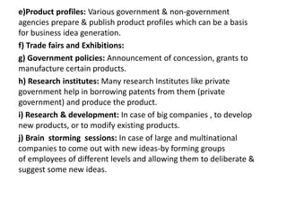 e)Product profiles: Various government & non-government
agencies prepare & publish product profiles which can be a basis
for business idea generation.
f) Trade fairs and Exhibitions:
g) Government policies: Announcement of concession, grants to
manufacture certain products.
h) Research institutes: Many research Institutes like private
government help in borrowing patents from them (private
government) and produce the product.
i) Research & development: In case of big companies , to develop
new products, or to modify existing products.
j) Brain storming sessions: In case of large and multinational
companies to come out with new ideas-by forming groups
of employees of different levels and allowing them to deliberate &
suggest some new ideas.
 