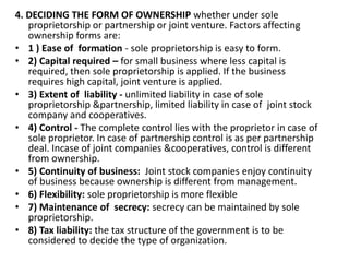4. DECIDING THE FORM OF OWNERSHIP whether under sole
proprietorship or partnership or joint venture. Factors affecting
ownership forms are:
• 1 ) Ease of formation - sole proprietorship is easy to form.
• 2) Capital required – for small business where less capital is
required, then sole proprietorship is applied. If the business
requires high capital, joint venture is applied.
• 3) Extent of liability - unlimited liability in case of sole
proprietorship &partnership, limited liability in case of joint stock
company and cooperatives.
• 4) Control - The complete control lies with the proprietor in case of
sole proprietor. In case of partnership control is as per partnership
deal. Incase of joint companies &cooperatives, control is different
from ownership.
• 5) Continuity of business: Joint stock companies enjoy continuity
of business because ownership is different from management.
• 6) Flexibility: sole proprietorship is more flexible
• 7) Maintenance of secrecy: secrecy can be maintained by sole
proprietorship.
• 8) Tax liability: the tax structure of the government is to be
considered to decide the type of organization.
 