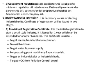 • 9)Government regulations: sole proprietorship is subject to
minimum regulations & interference. Partnership comes under
partnership act, societies under cooperative societies act
&companies under company act.
5. REGISTRATION & LICENSING: It is necessary in case of starting
industrial units. Certificate of registration will be issued in two
stages.
• 1) Provisional Registration Certificate: It is the initial registration to
start a small scale industry. It is issued for 1 year which can be
extended for another 6 months. This certificate is useful -
– To get license from local administration.
– To avail bank loan.
– To get water & power supply.
– For procuring plant machinery & raw materials.
– To get an industrial plot or industrial shade.
– T o get NOC from Pollution Control board.
 