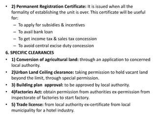 • 2) Permanent Registration Certificate: It is issued when all the
formality of establishing the unit is over. This certificate will be useful
for:
– To apply for subsidies & incentives
– To avail bank loan
– To get income tax & sales tax concession
– To avoid central excise duty concession
6. SPECIFIC CLEARANCES
• 1) Conversion of agricultural land: through an application to concerned
local authority.
• 2)Urban Land Ceiling clearance: taking permission to hold vacant land
beyond the limit, through special permission.
• 3) Building plan approval: to be approved by local authority.
• 4)Factories Act: obtain permission from authorities ex-permission from
inspectorate of factories to start factory.
• 5) Trade license: from local authority ex-certificate from local
municipality for a hotel industry.
 