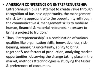 5
• AMERICAN CONFERENCE ON ENTREPRENUERSHIP:
Entrepreneurship is an attempt to create value through
recognition of business opportunity, the management
of risk taking appropriate to the opportunity &through
the communicative & management skills to mobilise
human, financial & material resources, necessary to
bring a project to fruition.´
• Thus, ‘Entrepreneurship’ is a combination of various
qualities like organisation skills, innovativeness, risk-
bearing, managing uncertainty, ability to bring
together & use factors of production, analysing market
opportunities, observing the change taking place in the
market, methods &technologies & studying the tastes
& preferences of consumers.
 
