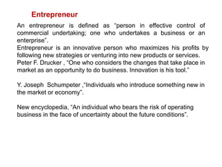 Entrepreneur
An entrepreneur is defined as “person in effective control of
commercial undertaking; one who undertakes a business or an
enterprise”.
Entrepreneur is an innovative person who maximizes his profits by
following new strategies or venturing into new products or services.
Peter F. Drucker , “One who considers the changes that take place in
market as an opportunity to do business. Innovation is his tool.”
Y. Joseph Schumpeter ,“Individuals who introduce something new in
the market or economy”.
New encyclopedia, “An individual who bears the risk of operating
business in the face of uncertainty about the future conditions”.
 