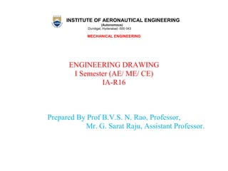 INSTITUTE OF AERONAUTICAL ENGINEERING
(Autonomous)
Dundigal, Hyderabad -500 043
MECHANICAL ENGINEERING
ENGINEERING DRAWING
I Semester (AE/ ME/ CE)
IA-R16
Prepared By Prof B.V.S. N. Rao, Professor,
Mr. G. Sarat Raju, Assistant Professor.
 