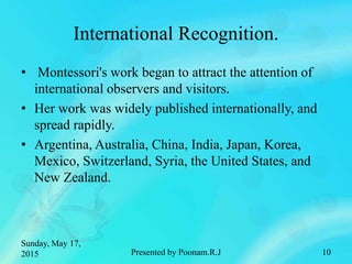 International Recognition.
• Montessori's work began to attract the attention of
international observers and visitors.
• Her work was widely published internationally, and
spread rapidly.
• Argentina, Australia, China, India, Japan, Korea,
Mexico, Switzerland, Syria, the United States, and
New Zealand.
Sunday, May 17,
2015 Presented by Poonam.R.J 10
 