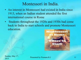 Montessori in India.
• An interest in Montessori had existed in India since
1913, when an Indian student attended the first
international course in Rome
• Students throughout the 1920s and 1930s had come
back to India to start schools and promote Montessori
education.
Sunday, May 17,
2015
Presented by Poonam.R.J 11
 