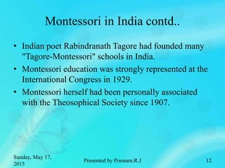 Montessori in India contd..
• Indian poet Rabindranath Tagore had founded many
"Tagore-Montessori" schools in India.
• Montessori education was strongly represented at the
International Congress in 1929.
• Montessori herself had been personally associated
with the Theosophical Society since 1907.
Sunday, May 17,
2015
Presented by Poonam.R.J 12
 