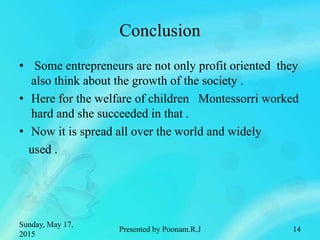 Conclusion
• Some entrepreneurs are not only profit oriented they
also think about the growth of the society .
• Here for the welfare of children Montessorri worked
hard and she succeeded in that .
• Now it is spread all over the world and widely
used .
Sunday, May 17,
2015
Presented by Poonam.R.J 14
 