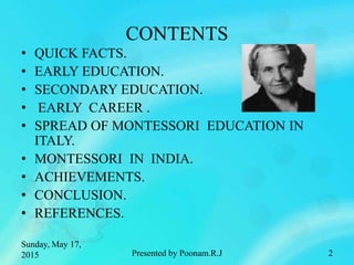 CONTENTS
• QUICK FACTS.
• EARLY EDUCATION.
• SECONDARY EDUCATION.
• EARLY CAREER .
• SPREAD OF MONTESSORI EDUCATION IN
ITALY.
• MONTESSORI IN INDIA.
• ACHIEVEMENTS.
• CONCLUSION.
• REFERENCES.
Sunday, May 17,
2015 Presented by Poonam.R.J 2
 