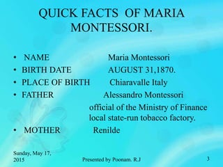 QUICK FACTS OF MARIA
MONTESSORI.
• NAME Maria Montessori
• BIRTH DATE AUGUST 31,1870.
• PLACE OF BIRTH Chiaravalle Italy
• FATHER Alessandro Montessori
official of the Ministry of Finance
local state-run tobacco factory.
• MOTHER Renilde
Sunday, May 17,
2015 3Presented by Poonam. R.J
 