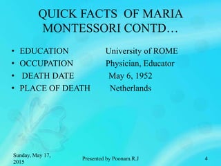 QUICK FACTS OF MARIA
MONTESSORI CONTD…
• EDUCATION University of ROME
• OCCUPATION Physician, Educator
• DEATH DATE May 6, 1952
• PLACE OF DEATH Netherlands
Sunday, May 17,
2015
4Presented by Poonam.R.J
 