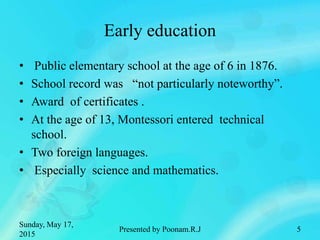 Early education
• Public elementary school at the age of 6 in 1876.
• School record was “not particularly noteworthy”.
• Award of certificates .
• At the age of 13, Montessori entered technical
school.
• Two foreign languages.
• Especially science and mathematics.
Sunday, May 17,
2015
5Presented by Poonam.R.J
 