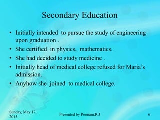 Secondary Education
• Initially intended to pursue the study of engineering
upon graduation .
• She certified in physics, mathematics.
• She had decided to study medicine .
• Initially head of medical college refused for Maria’s
admission.
• Anyhow she joined to medical college.
Sunday, May 17,
2015
Presented by Poonam.R.J 6
 