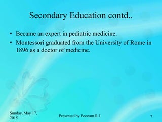 Secondary Education contd..
• Became an expert in pediatric medicine.
• Montessori graduated from the University of Rome in
1896 as a doctor of medicine.
Sunday, May 17,
2015 7Presented by Poonam.R.J
 