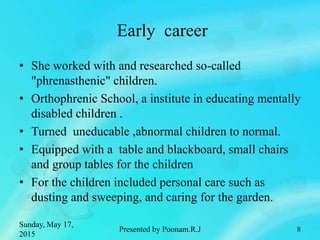 Early career
• She worked with and researched so-called
"phrenasthenic" children.
• Orthophrenic School, a institute in educating mentally
disabled children .
• Turned uneducable ,abnormal children to normal.
• Equipped with a table and blackboard, small chairs
and group tables for the children
• For the children included personal care such as
dusting and sweeping, and caring for the garden.
Sunday, May 17,
2015
Presented by Poonam.R.J 8
 