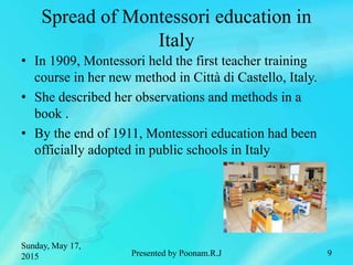 Spread of Montessori education in
Italy
• In 1909, Montessori held the first teacher training
course in her new method in Città di Castello, Italy.
• She described her observations and methods in a
book .
• By the end of 1911, Montessori education had been
officially adopted in public schools in Italy
Sunday, May 17,
2015 Presented by Poonam.R.J 9
 