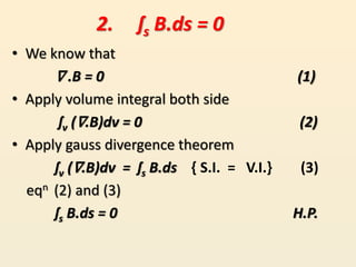 • We know that
∇ .B = 0 (1)
• Apply volume integral both side
ʃv (∇.B)dv = 0 (2)
• Apply gauss divergence theorem
ʃv (∇.B)dv = ʃs B.ds { S.I. = V.I.} (3)
eqn (2) and (3)
ʃs B.ds = 0 H.P.
2. ʃs B.ds = 0
 