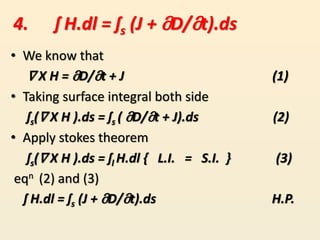 • We know that
∇ X H = მD/მt + J (1)
• Taking surface integral both side
ʃs(∇ X H ).ds = ʃs ( მD/მt + J).ds (2)
• Apply stokes theorem
ʃs(∇ X H ).ds = ʃl H.dl { L.I. = S.I. } (3)
eqn (2) and (3)
ʃ H.dl = ʃs (J + მD/მt).ds H.P.
4. ʃ H.dl = ʃs (J + მD/მt).ds
 