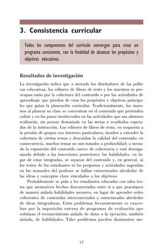 17
3. Consistencia curricular
Todos los componentes del currículo convergen para crear un
programa consistente, con la finalidad de alcanzar los propósitos y
objetivos educativos.
Resultados de investigación
La investigación indica que a menudo los diseñadores de las políti-
cas educativas, los editores de libros de texto y los maestros se pre-
ocupan tanto por la cobertura del contenido o por las actividades de
aprendizaje que pierden de vista los propósitos y objetivos principa-
les que guían la planeación curricular. Tradicionalmente, los maes-
tros al planear su clase se concentran en el contenido que pretenden
cubrir y en los pasos involucrados en las actividades que sus alumnos
realizarán, sin pensar demasiado en las metas o resultados espera-
dos de la instrucción. Los editores de libros de texto, en respuesta a
la presión de grupos con intereses particulares, tienden a extender la
cobertura de ciertos temas y descuidan la calidad del contenido; en
consecuencia, muchos temas no son tratados a profundidad; a menu-
do la exposición del contenido carece de coherencia y está desorga-
nizada debido a las inserciones posteriores; las habilidades, en lu-
gar de estar integradas, se separan del contenido y, en general, ni
los textos de los estudiantes ni las preguntas y actividades sugeridas
en los manuales del profesor se hallan estructurados alrededor de
las ideas y conceptos clave vinculados a los objetivos.
Probablemente se pida a los estudiantes educados con tales tex-
tos que memoricen hechos desconectados entre sí o que practiquen
de manera aislada habilidades menores, en lugar de aprender redes
coherentes de contenidos interconectados y estructurados alrededor
de ideas integradoras. Estos problemas frecuentemente se exacer-
ban por la imposición externa de programas de evaluación que
enfatizan el reconocimiento aislado de datos o la ejecución, también
aislada, de habilidades. Tales problemas pueden disminuirse me-
 