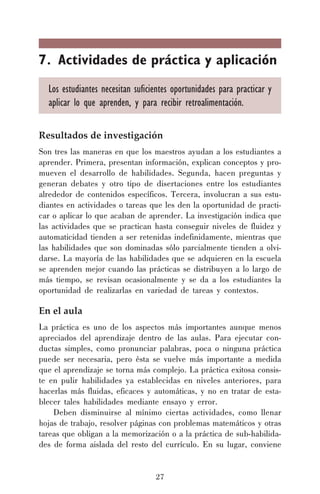 27
7. Actividades de práctica y aplicación
Los estudiantes necesitan suficientes oportunidades para practicar y
aplicar lo que aprenden, y para recibir retroalimentación.
Resultados de investigación
Son tres las maneras en que los maestros ayudan a los estudiantes a
aprender. Primera, presentan información, explican conceptos y pro-
mueven el desarrollo de habilidades. Segunda, hacen preguntas y
generan debates y otro tipo de disertaciones entre los estudiantes
alrededor de contenidos específicos. Tercera, involucran a sus estu-
diantes en actividades o tareas que les den la oportunidad de practi-
car o aplicar lo que acaban de aprender. La investigación indica que
las actividades que se practican hasta conseguir niveles de fluidez y
automaticidad tienden a ser retenidas indefinidamente, mientras que
las habilidades que son dominadas sólo parcialmente tienden a olvi-
darse. La mayoría de las habilidades que se adquieren en la escuela
se aprenden mejor cuando las prácticas se distribuyen a lo largo de
más tiempo, se revisan ocasionalmente y se da a los estudiantes la
oportunidad de realizarlas en variedad de tareas y contextos.
En el aula
La práctica es uno de los aspectos más importantes aunque menos
apreciados del aprendizaje dentro de las aulas. Para ejecutar con-
ductas simples, como pronunciar palabras, poca o ninguna práctica
puede ser necesaria, pero ésta se vuelve más importante a medida
que el aprendizaje se torna más complejo. La práctica exitosa consis-
te en pulir habilidades ya establecidas en niveles anteriores, para
hacerlas más fluidas, eficaces y automáticas, y no en tratar de esta-
blecer tales habilidades mediante ensayo y error.
Deben disminuirse al mínimo ciertas actividades, como llenar
hojas de trabajo, resolver páginas con problemas matemáticos y otras
tareas que obligan a la memorización o a la práctica de sub-habilida-
des de forma aislada del resto del currículo. En su lugar, conviene
 