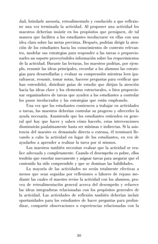 30
dad, brindarle asesoría, retroalimentarlo y conducirlo a que reflexio-
ne una vez terminada la actividad. Al proponer una actividad los
maestros deberían insistir en los propósitos que persiguen, de tal
manera que faciliten a los estudiantes involucrarse en ellas con una
idea clara sobre las metas previstas. Después, podrían dirigir la aten-
ción de los estudiantes hacia los conocimientos de contexto relevan-
tes, modelar sus estrategias para responder a las tareas o proporcio-
narles un soporte proveyéndoles información sobre los requerimientos
de la actividad. Durante las lecturas, los maestros podrían, por ejem-
plo, resumir las ideas principales, recordar a los alumnos las estrate-
gias para desarrollarlas y evaluar su comprensión mientras leen (pa-
rafrasear, resumir, tomar notas, hacerse preguntas para verificar que
han entendido), distribuir guías de estudio que dirijan la atención
hacia las ideas clave y los elementos estructurales, o bien proporcio-
nar organizadores de tareas que ayuden a los estudiantes a controlar
los pasos involucrados y las estrategias que están empleando.
Una vez que los estudiantes comiencen a trabajar en actividades
o tareas, los maestros deberían controlar su progreso y ofrecerles la
ayuda necesaria. Asumiendo que los estudiantes entienden en gene-
ral qué hay que hacer y saben cómo hacerlo, estas intervenciones
disminuirán paulatinamente hasta ser mínimas e indirectas. Si la asis-
tencia del maestro es demasiado directa o extensa, él terminará lle-
vando a cabo la actividad en lugar de los estudiantes, en vez de
ayudarlos a aprender a realizar la tarea por sí mismos.
Los maestros también necesitan evaluar que la actividad se rea-
lice adecuada y completamente. Cuando el desempeño es pobre, ellos
tendrán que enseñar nuevamente y asignar tareas para asegurar que el
contenido ha sido comprendido y que se dominan las habilidades.
La mayoría de las actividades no serán totalmente efectivas a
menos que sean seguidas por reflexiones o labores de repaso me-
diante las cuales el maestro revise la actividad con los alumnos, pro-
vea de retroalimentación general acerca del desempeño y refuerce
las ideas integradoras relacionadas con los propósitos generales de
la actividad. Las actividades de reflexión también deberían incluir
oportunidades para los estudiantes de hacer preguntas para profun-
dizar, compartir observaciones o experiencias relacionadas con la
 