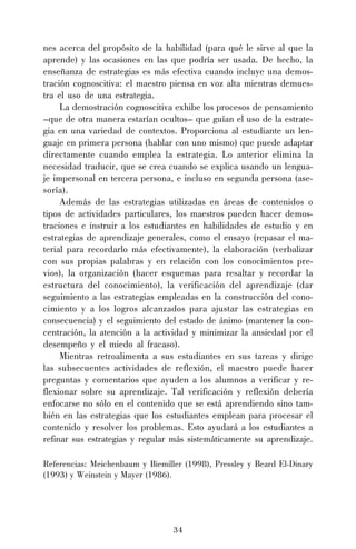 34
nes acerca del propósito de la habilidad (para qué le sirve al que la
aprende) y las ocasiones en las que podría ser usada. De hecho, la
enseñanza de estrategias es más efectiva cuando incluye una demos-
tración cognoscitiva: el maestro piensa en voz alta mientras demues-
tra el uso de una estrategia.
La demostración cognoscitiva exhibe los procesos de pensamiento
–que de otra manera estarían ocultos– que guían el uso de la estrate-
gia en una variedad de contextos. Proporciona al estudiante un len-
guaje en primera persona (hablar con uno mismo) que puede adaptar
directamente cuando emplea la estrategia. Lo anterior elimina la
necesidad traducir, que se crea cuando se explica usando un lengua-
je impersonal en tercera persona, e incluso en segunda persona (ase-
soría).
Además de las estrategias utilizadas en áreas de contenidos o
tipos de actividades particulares, los maestros pueden hacer demos-
traciones e instruir a los estudiantes en habilidades de estudio y en
estrategias de aprendizaje generales, como el ensayo (repasar el ma-
terial para recordarlo más efectivamente), la elaboración (verbalizar
con sus propias palabras y en relación con los conocimientos pre-
vios), la organización (hacer esquemas para resaltar y recordar la
estructura del conocimiento), la verificación del aprendizaje (dar
seguimiento a las estrategias empleadas en la construcción del cono-
cimiento y a los logros alcanzados para ajustar las estrategias en
consecuencia) y el seguimiento del estado de ánimo (mantener la con-
centración, la atención a la actividad y minimizar la ansiedad por el
desempeño y el miedo al fracaso).
Mientras retroalimenta a sus estudiantes en sus tareas y dirige
las subsecuentes actividades de reflexión, el maestro puede hacer
preguntas y comentarios que ayuden a los alumnos a verificar y re-
flexionar sobre su aprendizaje. Tal verificación y reflexión debería
enfocarse no sólo en el contenido que se está aprendiendo sino tam-
bién en las estrategias que los estudiantes emplean para procesar el
contenido y resolver los problemas. Esto ayudará a los estudiantes a
refinar sus estrategias y regular más sistemáticamente su aprendizaje.
Referencias: Meichenbaum y Biemiller (1998), Pressley y Beard El-Dinary
(1993) y Weinstein y Mayer (1986).
 