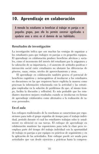 35
10. Aprendizaje en colaboración
A menudo los estudiantes se benefician al trabajar en parejas o en
pequeños grupos, pues ello les permite construir significados o
ayudarse unos a otros en el dominio de sus habilidades.
Resultados de investigación
La investigación indica que son muchas las ventajas de organizar a
los estudiantes para que trabajen en parejas o en pequeños equipos.
El aprendizaje en colaboración produce beneficios afectivos y socia-
les, como el incremento del interés del estudiante por la asignatura y
la valoración de su importancia, y el aumento de actitudes positivas e
interacción social entre estudiantes no obstante las diferencias de
géneros, razas, etnias, niveles de aprovechamiento y otras.
El aprendizaje en colaboración también genera el potencial de
beneficios cognitivos y metacognitivos al involucrar a los estudiantes
en discusiones en las que requieren hacer explícita la manera como
procesan la información relacionada con la actividad y las estrate-
gias empleadas en la solución de problemas (lo que, al mismo tiem-
po, facilita la discusión y reflexión). Es más probable que los estu-
diantes muestren mejores resultados cuando se involucran en formas
de aprendizaje colaborativo como alternativa a la realización de ta-
reas personales.
En el aula
Los enfoques tradicionales de la enseñanza se caracterizan por expo-
siciones para todo el grupo seguidas de tiempo para el trabajo indivi-
dual, periodo durante el cual los estudiantes trabajan solos (y usual-
mente en silencio) en sus tareas. El enfoque de aprendizaje en
colaboración mantiene las exposiciones para toda la clase pero re-
emplaza parte del tiempo del trabajo individual con la oportunidad
de trabajo en parejas o por equipos en prácticas de seguimiento y en
la aplicación de las actividades. Este enfoque puede ser usado para
actividades que van desde ejercicios y prácticas hasta la compren-
 