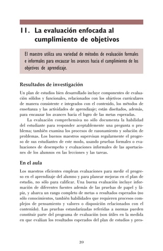 39
11. La evaluación enfocada al
cumplimiento de objetivos
El maestro utiliza una variedad de métodos de evaluación formales
e informales para encauzar los avances hacia el cumplimiento de los
objetivos de aprendizaje.
Resultados de investigación
Un plan de estudios bien desarrollado incluye componentes de evalua-
ción sólidos y funcionales, relacionados con los objetivos curriculares
de manera consistente e integrados con el contenido, los métodos de
enseñanza y las actividades de aprendizaje; están diseñados, además,
para encauzar los avances hacia el logro de las metas esperadas.
La evaluación comprehensiva no sólo documenta la habilidad
del estudiante para responder aceptablemente una pregunta o pro-
blema; también examina los procesos de razonamiento y solución de
problemas. Los buenos maestros supervisan regularmente el progre-
so de sus estudiantes de este modo, usando pruebas formales o eva-
luaciones de desempeño y evaluaciones informales de las aportacio-
nes de los alumnos en las lecciones y las tareas.
En el aula
Los maestros eficientes emplean evaluaciones para medir el progre-
so en el aprendizaje del alumno y para planear mejoras en el plan de
estudio, no sólo para calificar. Una buena evaluación incluye infor-
mación de diferentes fuentes además de las pruebas de papel y lá-
piz, y abarca un rango completo de metas o resultados esperados (no
sólo conocimientos, también habilidades que requieren procesos com-
plejos de pensamiento y valores o disposición relacionados con el
contenido). Las pruebas estandarizadas referidas a normas pueden
constituir parte del programa de evaluación (son útiles en la medida
en que evalúan los resultados esperados del plan de estudios y pres-
 