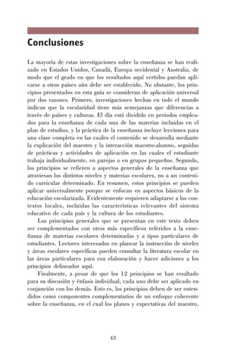 43
Conclusiones
La mayoría de estas investigaciones sobre la enseñanza se han reali-
zado en Estados Unidos, Canadá, Europa occidental y Australia, de
modo que el grado en que los resultados aquí vertidos puedan apli-
carse a otros países aún debe ser establecido. No obstante, los prin-
cipios presentados en esta guía se consideran de aplicación universal
por dos razones. Primero, investigaciones hechas en todo el mundo
indican que la escolaridad tiene más semejanzas que diferencias a
través de países y culturas. El día está dividido en periodos emplea-
dos para la enseñanza de cada una de las materias incluidas en el
plan de estudios, y la práctica de la enseñanza incluye lecciones para
una clase completa en las cuales el contenido se desarrolla mediante
la explicación del maestro y la interacción maestro-alumno, seguidas
de prácticas y actividades de aplicación en las cuales el estudiante
trabaja individualmente, en parejas o en grupos pequeños. Segundo,
los principios se refieren a aspectos generales de la enseñanza que
atraviesan los distintos niveles y materias escolares, no a un conteni-
do curricular determinado. En resumen, estos principios se pueden
aplicar universalmente porque se enfocan en aspectos básicos de la
educación escolarizada. Evidentemente requieren adaptarse a los con-
textos locales, incluidas las características relevantes del sistema
educativo de cada país y la cultura de los estudiantes.
Los principios generales que se presentan en este texto deben
ser complementados con otros más específicos referidos a la ense-
ñanza de materias escolares determinadas y a tipos particulares de
estudiantes. Lectores interesados en planear la instrucción de niveles
y áreas escolares específicas pueden consultar la literatura escolar en
las áreas particulares para esa elaboración y hacer adiciones a los
principios delineados aquí.
Finalmente, a pesar de que los 12 principios se han resaltado
para su discusión y énfasis individual, cada uno debe ser aplicado en
conjunción con los demás. Esto es, los principios deben de ser enten-
didos como componentes complementarios de un enfoque coherente
sobre la enseñanza, en el cual los planes y expectativas del maestro,
 