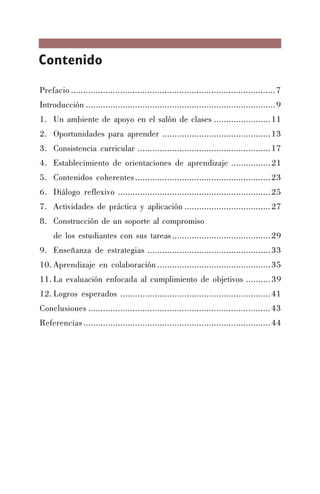 Contenido
Prefacio ...................................................................................7
Introducción .............................................................................9
1. Un ambiente de apoyo en el salón de clases .......................11
2. Oportunidades para aprender ............................................13
3. Consistencia curricular ......................................................17
4. Establecimiento de orientaciones de aprendizaje ................21
5. Contenidos coherentes.......................................................23
6. Diálogo reflexivo ..............................................................25
7. Actividades de práctica y aplicación ...................................27
8. Construcción de un soporte al compromiso
de los estudiantes con sus tareas........................................29
9. Enseñanza de estrategias ..................................................33
10. Aprendizaje en colaboración ..............................................35
11. La evaluación enfocada al cumplimiento de objetivos ..........39
12. Logros esperados .............................................................41
Conclusiones ..........................................................................43
Referencias............................................................................44
 