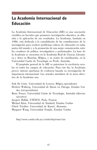 47
La Academia Internacional de
Educación
La Academia Internacional de Educación (AIE) es una asociación
científica no lucrativa que promueve investigación educativa, su difu-
sión y la aplicación de sus resultados. La Academia, fundada en
1986, está dedicada a la consolidación de las contribuciones de la
investigación para resolver problemas críticos de educación en todas
partes del mundo y a la promoción de una mejor comunicación entre
los creadores de política, investigadores y profesionales. La base de
la Academia se encuentra en la Academia Real de Ciencia, Literatu-
ra y Artes en Bruselas, Bélgica, y su centro de coordinación, en la
Universidad Curtin de Tecnología en Perth, Australia.
El propósito general de la AIE es patrocinar la excelencia esco-
lar en todos los campos de educación. Para este fin, la Academia
provee síntesis oportunas de evidencia basada en investigación de
importancia internacional. Los actuales miembros de la mesa direc-
tiva de la Academia son:
Erik De Corte, Universidad de Leuven, Bélgica (presidente)
Herbert Walberg, Universidad de Ilinois en Chicago, Estados Uni-
dos (vicepresidente)
Barry Fraser, Universidad Curtin de Tecnología, Australia (director
ejecutivo)
Jacques Hallak, UNESCO, París, Francia
Michael Kirst, Universidad de Stanford, Estados Unidos
Ulrich Teichler, Universidad de Kassel, Alemania
Margaret Wang, Universidad Temple, Estados Unidos
http://www.curtin.edu.au./curtin/dept/smec/iae
 