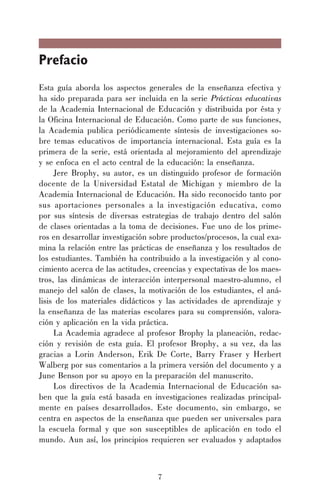 7
Prefacio
Esta guía aborda los aspectos generales de la enseñanza efectiva y
ha sido preparada para ser incluida en la serie Prácticas educativas
de la Academia Internacional de Educación y distribuida por ésta y
la Oficina Internacional de Educación. Como parte de sus funciones,
la Academia publica periódicamente síntesis de investigaciones so-
bre temas educativos de importancia internacional. Esta guía es la
primera de la serie, está orientada al mejoramiento del aprendizaje
y se enfoca en el acto central de la educación: la enseñanza.
Jere Brophy, su autor, es un distinguido profesor de formación
docente de la Universidad Estatal de Michigan y miembro de la
Academia Internacional de Educación. Ha sido reconocido tanto por
sus aportaciones personales a la investigación educativa, como
por sus síntesis de diversas estrategias de trabajo dentro del salón
de clases orientadas a la toma de decisiones. Fue uno de los prime-
ros en desarrollar investigación sobre productos/procesos, la cual exa-
mina la relación entre las prácticas de enseñanza y los resultados de
los estudiantes. También ha contribuido a la investigación y al cono-
cimiento acerca de las actitudes, creencias y expectativas de los maes-
tros, las dinámicas de interacción interpersonal maestro-alumno, el
manejo del salón de clases, la motivación de los estudiantes, el aná-
lisis de los materiales didácticos y las actividades de aprendizaje y
la enseñanza de las materias escolares para su comprensión, valora-
ción y aplicación en la vida práctica.
La Academia agradece al profesor Brophy la planeación, redac-
ción y revisión de esta guía. El profesor Brophy, a su vez, da las
gracias a Lorin Anderson, Erik De Corte, Barry Fraser y Herbert
Walberg por sus comentarios a la primera versión del documento y a
June Benson por su apoyo en la preparación del manuscrito.
Los directivos de la Academia Internacional de Educación sa-
ben que la guía está basada en investigaciones realizadas principal-
mente en países desarrollados. Este documento, sin embargo, se
centra en aspectos de la enseñanza que pueden ser universales para
la escuela formal y que son susceptibles de aplicación en todo el
mundo. Aun así, los principios requieren ser evaluados y adaptados
 