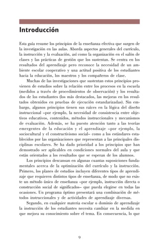 9
Introducción
Esta guía resume los principios de la enseñanza efectiva que surgen de
la investigación en las aulas. Aborda aspectos generales del currículo,
la instrucción y la evaluación, así como la organización en el salón de
clases y las prácticas de gestión que los sustentan. Se centra en los
resultados del aprendizaje pero reconoce la necesidad de un am-
biente escolar cooperativo y una actitud positiva de los estudiantes
hacia la educación, los maestros y los compañeros de clase.
Muchas de las investigaciones que sustentan estos principios pro-
vienen de estudios sobre la relación entre los procesos en la escuela
(medidos a través de procedimientos de observación) y los resulta-
dos de los estudiantes (los más destacados, las mejoras en los resul-
tados obtenidos en pruebas de ejecución estandarizadas). Sin em-
bargo, algunos principios tienen sus raíces en la lógica del diseño
instruccional –por ejemplo, la necesidad de consistencia entre obje-
tivos educativos, contenidos, métodos instruccionales y mecanismos
de evaluación. Además, se ha puesto atención tanto a las teorías
emergentes de la educación y el aprendizaje –por ejemplo, la
sociocultural y el constructivismo social– como a los estándares esta-
blecidos por las organizaciones que representan a las principales dis-
ciplinas escolares. Se ha dado prioridad a los principios que han
demostrado ser aplicables en condiciones normales del aula y que
están orientados a los resultados que se esperan de los alumnos.
Los principios descansan en algunas cuantas suposiciones funda-
mentales acerca de la optimización del currículo y la instrucción.
Primero, los planes de estudios incluyen diferentes tipos de aprendi-
zaje que requieren distintos tipos de enseñanza, de modo que no exis-
te un método único de enseñanza –por ejemplo, instrucción directa o
construcción social de significados– que pueda elegirse en todas las
ocasiones. Un programa óptimo presentará una combinación de mé-
todos instruccionales y de actividades de aprendizaje diversas.
Segundo, en cualquier materia escolar o dominio de aprendizaje
la instrucción de los estudiantes necesita cambiar en la medida en
que mejora su conocimiento sobre el tema. En consecuencia, lo que
 