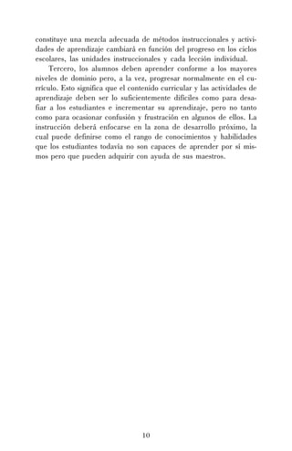 10
constituye una mezcla adecuada de métodos instruccionales y activi-
dades de aprendizaje cambiará en función del progreso en los ciclos
escolares, las unidades instruccionales y cada lección individual.
Tercero, los alumnos deben aprender conforme a los mayores
niveles de dominio pero, a la vez, progresar normalmente en el cu-
rrículo. Esto significa que el contenido curricular y las actividades de
aprendizaje deben ser lo suficientemente difíciles como para desa-
fiar a los estudiantes e incrementar su aprendizaje, pero no tanto
como para ocasionar confusión y frustración en algunos de ellos. La
instrucción deberá enfocarse en la zona de desarrollo próximo, la
cual puede definirse como el rango de conocimientos y habilidades
que los estudiantes todavía no son capaces de aprender por sí mis-
mos pero que pueden adquirir con ayuda de sus maestros.
 