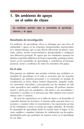 11
1. Un ambiente de apoyo
en el salón de clases
Los estudiantes aprenden mejor en comunidades de aprendizaje
cohesivas y de apoyo.
Resultados de investigación
Un ambiente de aprendizaje eficaz se distingue por una ética de
solidaridad y apoyo en las relaciones interpersonales maestro-alum-
no y alumno-alumno, que va más allá de diferencias de género, raza,
etnia, cultura, niveles socioeconómicos, discapacidades y cualquiera
otra diferencia personal. Se espera que los estudiantes manejen los
distintos materiales didácticos de forma responsable, participen atenta-
mente en las actividades de aprendizaje y contribuyan al bienestar
personal, social y académico de todos los miembros del grupo.
En el aula
Para generar un ambiente que permita construir una verdadera co-
munidad de aprendizaje en el aula es necesario que los maestros
desplieguen sus atributos personales y se conviertan en ejemplo de
socialización; es decir, deben mostrar disposición, simpatía, madu-
rez emocional, sinceridad y preocupación por los alumnos no sólo
como aprendices sino también como personas. El profesor muestra
interés y afecto por sus estudiantes, está atento a sus necesidades y
emociones y socializa en el aula para que ellos adopten esas caracte-
rísticas entre sí mismos.
Al crear las exposiciones en el salón de clases y al desarrollar el
contenido durante las lecciones, el maestro debe procurar hacer co-
nexiones y construir sobre el conocimiento y las experiencias previas
de los estudiantes y tomar en cuenta sus rasgos culturales. Al extender
la comunidad de aprendizaje desde la escuela hasta el hogar, el do-
cente establece y mantiene relaciones de colaboración con los padres,
alentándolos para que participen de manera activa en el aprendizaje
de sus hijos.
 