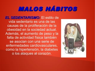 MALOS HÁBITOSMALOS HÁBITOS
EL SEDENTARISMO:EL SEDENTARISMO: El estilo de
vida sedentario es una de las
causas de la proliferación de la
obesidad en la sociedad actual.
Además, el aumento de peso y la
falta de actividad física también
se asocian con una serie de
enfermedades cardiovasculares,
como la hipertensión, la diabetes
o los ataques al corazón.
 