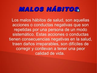 MALOS HÁBITOSMALOS HÁBITOS
Los malos hábitos de salud, son aquellas
acciones o conductas negativas que son
repetidas por una persona de un modo
sistemático. Estas acciones o conductas
tienen consecuencias negativas en la salud,
traen daños irreparables, son difíciles de
corregir y conllevan a tener una peor
calidad de vida.
 