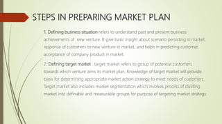 STEPS IN PREPARING MARKET PLAN
1. Defining business situation refers to understand past and present business
achievements of new venture. It give basic insight about scenario persisting in market,
response of customers to new venture in market, and helps in predicting customer
acceptance of company product in market.
2. Defining target market : target market refers to group of potential customers
towards which venture aims its market plan. Knowledge of target market will provide
basis for determining appropriate market action strategy to meet needs of customers.
Target market also includes market segmentation which involves process of dividing
market into definable and measurable groups for purpose of targeting market strategy.
 