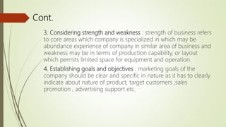 Cont.
3. Considering strength and weakness : strength of business refers
to core areas which company is specialized in which may be
abundance experience of company in similar area of business and
weakness may be in terms of production capability, or layout
which permits limited space for equipment and operation.
4. Establishing goals and objectives : marketing goals of the
company should be clear and specific in nature as it has to clearly
indicate about nature of product, target customers ,sales
promotion , advertising support etc.
 