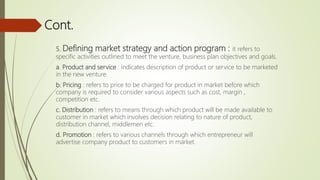 Cont.
5. Defining market strategy and action program : it refers to
specific activities outlined to meet the venture, business plan objectives and goals.
a. Product and service : indicates description of product or service to be marketed
in the new venture.
b. Pricing : refers to price to be charged for product in market before which
company is required to consider various aspects such as cost, margin ,
competition etc.
c. Distribution : refers to means through which product will be made available to
customer in market which involves decision relating to nature of product,
distribution channel, middlemen etc.
d. Promotion : refers to various channels through which entrepreneur will
advertise company product to customers in market.
 