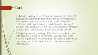 Cont.
6. Marketing strategy : It involves understanding the nature of
product and accordingly planning in for marketing product.
Entrepreneur may market consumer product directly to
customers while manufacturing products are to be sold to
business than customers in market. Dell computers markets its
products both to customers as well as business people.
7. Budgeting marketing strategy : After drafting marketing plan
entrepreneur is required to estimate total expenses to be
incurred in process of implementing market plan. Expense of
marketing plan should be in line with planned expense of
entrepreneur.
 