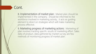 Cont.
8. Implementation of market plan : Market plan should be
implemented in the company , should be informed to the
workforce involved in marketing activity , it acts as guiding
element to direct on strategies which will make marketing
process effective.
9. Marketing progress of marketing actions : Marketing of
plan involves tracking specific results of marketing effort. Sales
data of product, data gathered by market survey are few
methods of monitoring progress of market plan.
 