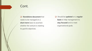 Cont.
 Standalone document that
needs to be managed on a
short-term basis to ascertain
whether the venture is meeting
its goal & objectives.
 Should be updated on a regular
basis to help management to
stay focused and to meet
organizational goals.
 