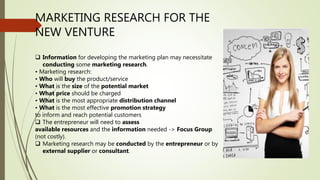MARKETING RESEARCH FOR THE
NEW VENTURE
 Information for developing the marketing plan may necessitate
conducting some marketing research.
• Marketing research:
• Who will buy the product/service
• What is the size of the potential market
• What price should be charged
• What is the most appropriate distribution channel
• What is the most effective promotion strategy
to inform and reach potential customers
 The entrepreneur will need to assess
available resources and the information needed -> Focus Group
(not costly).
 Marketing research may be conducted by the entrepreneur or by
external supplier or consultant.
 