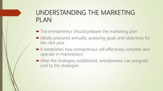 UNDERSTANDING THE MARKETING
PLAN
 The entrepreneur should prepare the marketing plan
 Ideally prepared annually, assessing goals and objectives for
the next year
 It establishes how entrepreneur will effectively compete and
operate in marketplace
 After the strategies established, entrepreneur can assigned
cost to the strategies
 