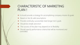 CHARACTERISTIC OF MARKETING
PLAN !
 It should provide a strategy for accomplishing company mission & goals
 Based on fact & valid assumptions
 Provide continuity, successfully meet longer term goals
 Should be simple and short
 The success of the plan may depend on its flexibility
 Should specify performance criteria that will be monitored and
controlled.
 
