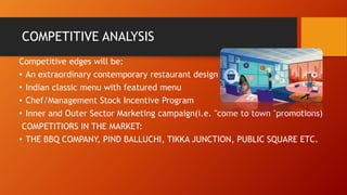 COMPETITIVE ANALYSIS
Competitive edges will be:
• An extraordinary contemporary restaurant design
• Indian classic menu with featured menu
• Chef/Management Stock Incentive Program
• Inner and Outer Sector Marketing campaign(i.e. "come to town "promotions)
COMPETITIORS IN THE MARKET:
• THE BBQ COMPANY, PIND BALLUCHI, TIKKA JUNCTION, PUBLIC SQUARE ETC.
 