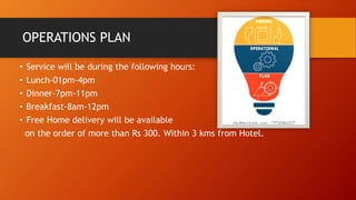 OPERATIONS PLAN
• Service will be during the following hours:
• Lunch-01pm-4pm
• Dinner-7pm-11pm
• Breakfast-8am-12pm
• Free Home delivery will be available
on the order of more than Rs 300. Within 3 kms from Hotel.
 