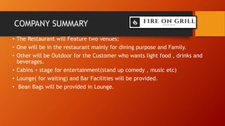 COMPANY SUMMARY
• The Restaurant will Feature two venues:
• One will be in the restaurant mainly for dining purpose and Family.
• Other will be Outdoor for the Customer who wants light food , drinks and
beverages.
• Cabins + stage for entertainment(stand up comedy , music etc)
• Lounge( for waiting) and Bar Facilities will be provided.
• Bean Bags will be provided in Lounge.
 
