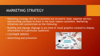 MARKETING STRATEGY
• Marketing strategy will be to promote our eccentric food, superior service,
and exciting concepts to draw in the local repeat customers. Marketing
initiatives will concentrate on the following:
• Building and signage (Signage is any kind of visual graphics created to display
information to a particular audience)
• CUSTOMER SERVICE
• Advertising and promotion
 